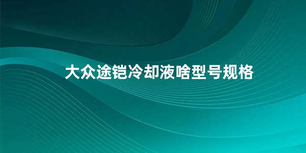 大众途铠冷却液啥型号规格