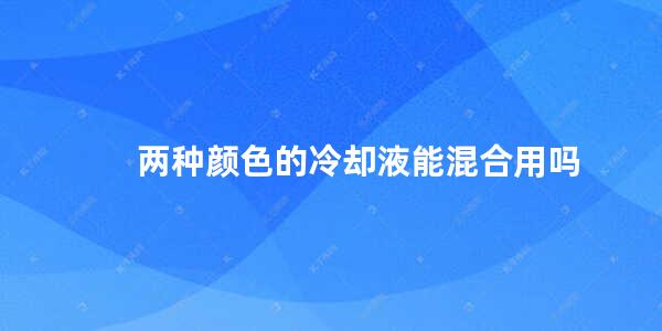 两种颜色的冷却液能混合用吗