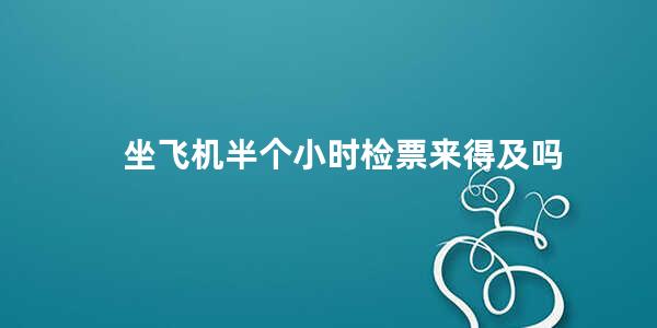 坐飞机半个小时检票来得及吗