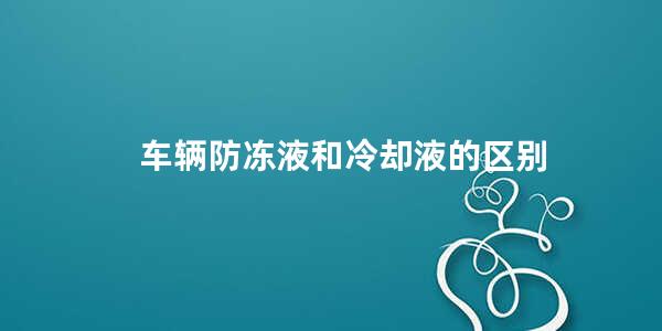 车辆防冻液和冷却液的区别