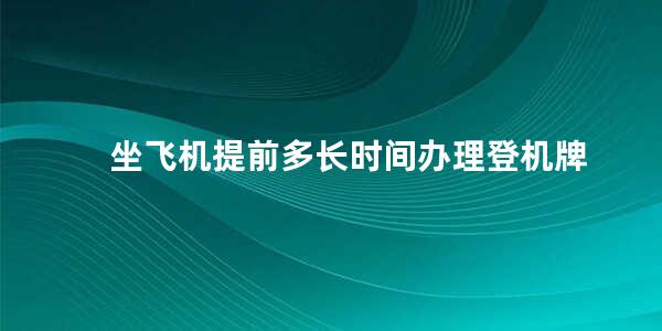 坐飞机提前多长时间办理登机牌