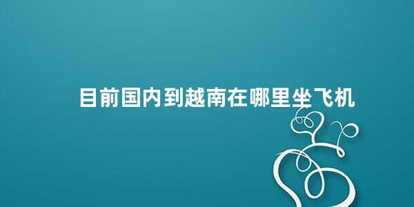 目前国内到越南在哪里坐飞机