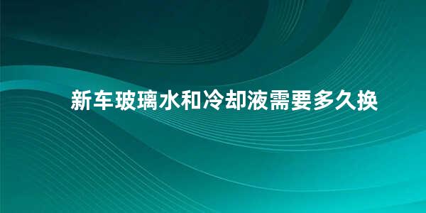 新车玻璃水和冷却液需要多久换