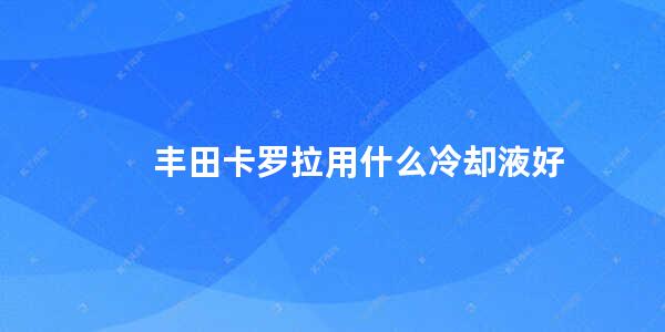 丰田卡罗拉用什么冷却液好