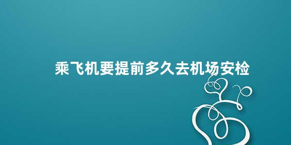 乘飞机要提前多久去机场安检