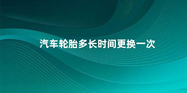 汽车轮胎多长时间更换一次