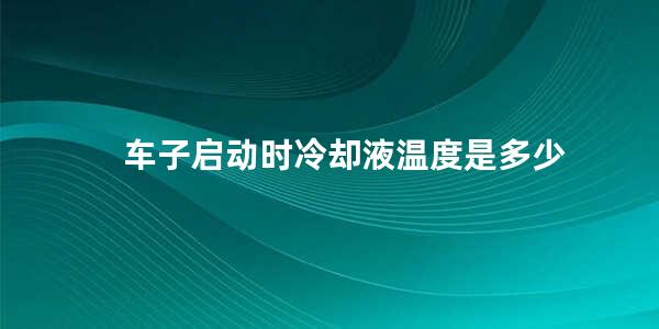 车子启动时冷却液温度是多少