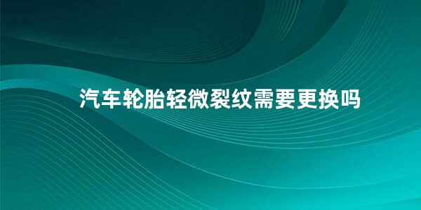 汽车轮胎轻微裂纹需要更换吗