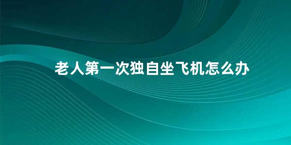 老人第一次独自坐飞机怎么办