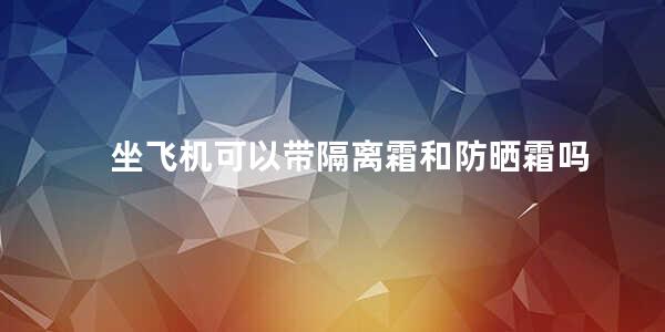 坐飞机可以带隔离霜和防晒霜吗