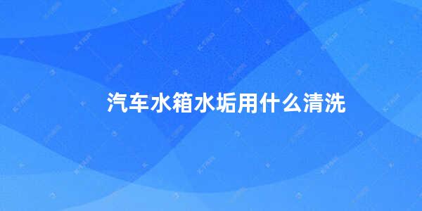 汽车水箱水垢用什么清洗