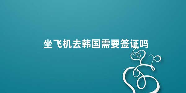 坐飞机去韩国需要签证吗