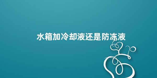 水箱加冷却液还是防冻液